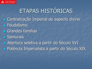 ETAPAS HISTÓRICAS
 Centralização Imperial de aspecto divino
 Feudalismo
 Grandes famílias
 Samurais
 Abertura seletiva a partir do Século XVI
 Potência Imperialista a partir do Século XIX
 