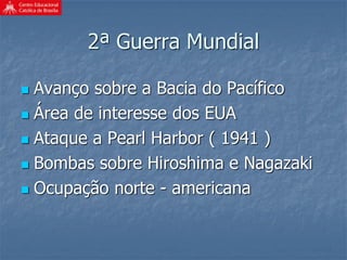 2ª Guerra Mundial
 Avanço sobre a Bacia do Pacífico
 Área de interesse dos EUA
 Ataque a Pearl Harbor ( 1941 )
 Bombas sobre Hiroshima e Nagazaki
 Ocupação norte - americana
 