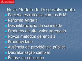 Novo Modelo de Desenvolvimento
 Parceria estratégica com os EUA
 Reforma Agrária
 Desmilitarização da sociedade
 Produtos de alto valor agregado
 Novos métodos gerenciais
 Produtividade
 Ausência de previdência pública
 Desvalorização cambial
 Ênfase na educação
 