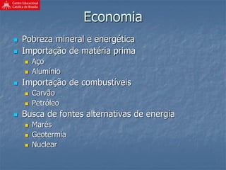 Economia
 Pobreza mineral e energética
 Importação de matéria prima
 Aço
 Alumínio
 Importação de combustíveis
 Carvão
 Petróleo
 Busca de fontes alternativas de energia
 Marés
 Geotermia
 Nuclear
 