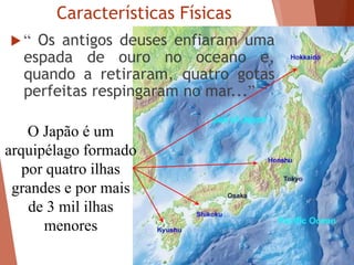 Características Físicas
 “ Os antigos deuses enfiaram uma
espada de ouro no oceano e,
quando a retiraram, quatro gotas
perfeitas respingaram no mar...”
O Japão é um
arquipélago formado
por quatro ilhas
grandes e por mais
de 3 mil ilhas
menores
 