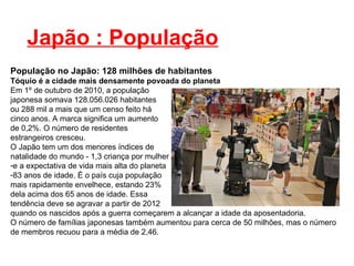 Japão : População População no Japão: 128 milhões de habitantes Tóquio é a cidade mais densamente povoada do planeta Em 1º de outubro de 2010, a população japonesa somava 128.056.026 habitantes  ou 288 mil a mais que um censo feito há  cinco anos. A marca significa um aumento  de 0,2%. O número de residentes  estrangeiros cresceu. O Japão tem um dos menores índices de  natalidade do mundo - 1,3 criança por mulher  e a expectativa de vida mais alta do planeta  83 anos de idade. É o país cuja população  mais rapidamente envelhece, estando 23%  dela acima dos 65 anos de idade. Essa  tendência deve se agravar a partir de 2012  quando os nascidos após a guerra começarem a alcançar a idade da aposentadoria. O número de famílias japonesas também aumentou para cerca de 50 milhões, mas o número de membros recuou para a média de 2,46. 