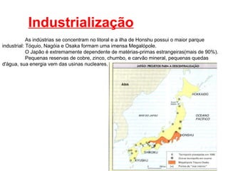 Industrialização As indústrias se concentram no litoral e a ilha de Honshu possui o maior parque industrial: Tóquio, Nagóia e Osaka formam uma imensa Megalópole. O Japão é extremamente dependente de matérias-primas estrangeiras(mais de 90%). Pequenas reservas de cobre, zinco, chumbo, e carvão mineral, pequenas quedas d'água, sua energia vem das usinas nucleares. 