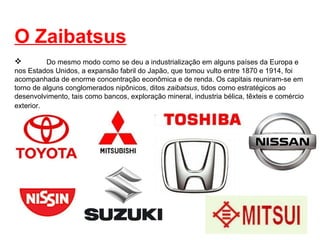 O Zaibatsus Do mesmo modo como se deu a industrialização em alguns países da Europa e nos Estados Unidos, a expansão fabril do Japão, que tomou vulto entre 1870 e 1914, foi acompanhada de enorme concentração econômica e de renda. Os capitais reuniram-se em torno de alguns conglomerados nipônicos, ditos  zaibatsus , tidos como estratégicos ao desenvolvimento, tais como bancos, exploração mineral, industria bélica, têxteis e comércio exterior.   