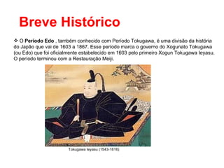 Breve Histórico O  Período Edo  , também conhecido com Período Tokugawa, é uma divisão da história do Japão que vai de 1603 a 1867. Esse período marca o governo do Xogunato Tokugawa (ou Edo) que foi oficialmente estabelecido em 1603 pelo primeiro Xogun Tokugawa Ieyasu. O período terminou com a Restauração Meiji. Tokugawa Ieyasu (1543-1616) 