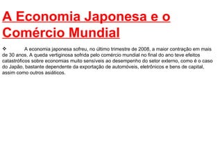 A Economia Japonesa e o Comércio Mundial A economia japonesa sofreu, no último trimestre de 2008, a maior contração em mais de 30 anos. A queda vertiginosa sofrida pelo comércio mundial no final do ano teve efeitos catastróficos sobre economias muito sensíveis ao desempenho do setor externo, como é o caso do Japão, bastante dependente da exportação de automóveis, eletrônicos e bens de capital, assim como outros asiáticos.  