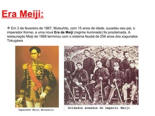 Era Meiji: Em 3 de fevereiro de 1867, Mutsuhito, com 15 anos de idade, sucedeu seu pai, o imperador Komei, e uma nova  Era de Meiji  (regime iluminado) foi proclamada. A restauração Meiji de 1868 terminou com o sistema feudal de 256 anos dos xogunatos Tokugawa 
