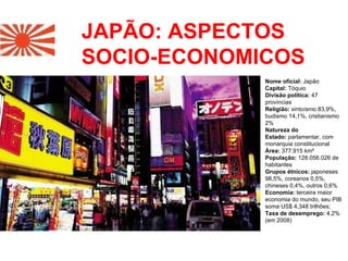 JAPÃO: ASPECTOS SOCIO-ECONOMICOS Nome oficial:  Japão  Capital:  Tóquio  Divisão política:  47 províncias  Religião:  xintoísmo 83,9%, budismo 14,1%, cristianismo 2%  Natureza do Estado:  parlamentar, com monarquia constitucional  Área:  377.915 km²   População:  128.056.026 de habitantes Grupos étnicos:  japoneses 98,5%, coreanos 0,5%, chineses 0,4%, outros 0,6%  Economia:  terceira maior economia do mundo, seu PIB soma US$ 4,348 trilhões;  Taxa de desemprego:  4,2% (em 2008) 