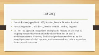 history
• Francis Robert Japp (1848-1925) Scottish, born in Dundee, Scotland
• Felex Klingemann (1863-1944), British, born in London, England
• In 1887 F.R Japp and Klingemann attempted to prepare an azo ester by
coupling benzenediazonium chloride with sodium salt of ethy-2-
methylacetoacetate. However, the isolated product turned out to be the
phenylhydrazone of ethyl pyruvate, which contained two carbon atoms less
than expected azo easter.
 