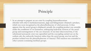 Principle
• In an attempt to prepare an azo ester by coupling benzendiazonium
chloride with ethyl-2-methylacetoacetate, Japp and Klingemann obtained a product,
which was soon recognized as the phenylhydrazone of ethyl pyruvate. It thus
appears that the acetyl group is displaced, actually the coupling product was unstable
under the conditions of its formation, undergoing hydrolytic scission of the acetyl
group and rearrangement of the azo structure. It was later discovered that, if the
substituted acetoacetic ester was saponified and the cocoupling carried out on the
sodium salt, the carboxylic function rather than the acetyl group, was lost and the
product isolated was the phenylhydrazone of biacetyl. This reaction was extended to
other systems containing methinyl groups.
 