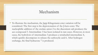 Mechanism
• To illustrate the mechanism, the Japp-Klingemann ester variation will be
considered. The first step is the deprotonation of the β-keto-ester. The
nucleophilic addition of the enolate anion 2 to the diazonium salt produces the
azo compound 3. Intermediate 3 has been isolated in rare cases. However, in most
cases, the hydrolysis of intermediate 3 produces a tetrahedral intermediate 4,
which quickly decomposes to release the carboxylic acid 6. After hydrogen
exchange, the final hydrazone 7 is produced.
 