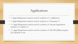 Applications
• =>Japp-Klingemann reaction used In synthesis of (-)-gillbertine.
• =>Japp-Klingemann reaction used in synthesis of Amoamine A.
• => Japp-Klingemann reaction used in synthesis of Lactone degradation
product of soraphen A.
• => Japp-Klingemann reaction used in synthesis of 5H,12H-[1]Benzoxepino
[4,3-b]indole-6-one.
 
