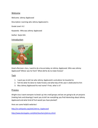 Welcome
Welcome: Johnny Appleseed
Description: Learning who Johnny Appleseed is
Grade Level: K-2
Keywords: Who was Johnny Appleseed
Author: Kayla Kirk
Introduction
Good afternoon class, I want to do a lesson today on Johnny Appleseed. Who was Johnny
Appleseed? Where was he from? What did he do to make history?
Task
1. I want you to tell me who Johnny Appleseed is and where he traveled to
2. Tell me what he done to make history and what day of the year is dedicated to him
3. Was Johnny Appleseed his real name? If not, what is it?
Process
Alright class I want everyone to break up into small groups and we are going to do art projects
(making hats and drawings) I want you to tell me everything you find interesting about Johnny
Appleseed and what kind of fruit would you have planted?
Here are some helpful websites!
http://en.wikipedia.org/wiki/Johnny_Appleseed
http://www.bestapples.com/kids/teachers/johnny.shtml
 