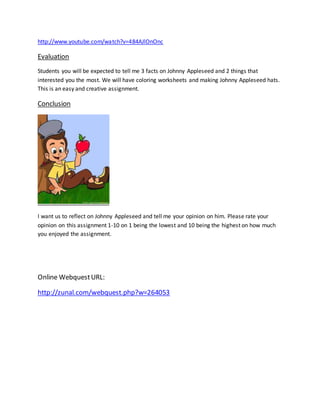http://www.youtube.com/watch?v=484AJlOnOnc
Evaluation
Students you will be expected to tell me 3 facts on Johnny Appleseed and 2 things that
interested you the most. We will have coloring worksheets and making Johnny Appleseed hats.
This is an easy and creative assignment.
Conclusion
I want us to reflect on Johnny Appleseed and tell me your opinion on him. Please rate your
opinion on this assignment 1-10 on 1 being the lowest and 10 being the highest on how much
you enjoyed the assignment.
Online WebquestURL:
http://zunal.com/webquest.php?w=264053
 
