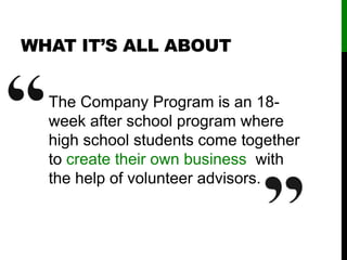 WHAT IT’S ALL ABOUT
The Company Program is an 18-
week after school program where
high school students come together
to create their own business with
the help of volunteer advisors.
 