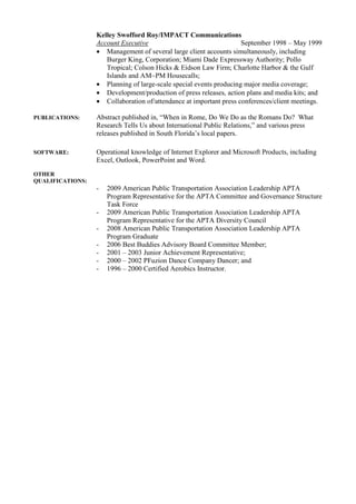 Kelley Swofford Roy/IMPACT Communications
                  Account Executive                                 September 1998 – May 1999
                  • Management of several large client accounts simultaneously, including
                     Burger King, Corporation; Miami Dade Expressway Authority; Pollo
                     Tropical; Colson Hicks & Eidson Law Firm; Charlotte Harbor & the Gulf
                     Islands and AM~PM Housecalls;
                  • Planning of large-scale special events producing major media coverage;
                  • Development/production of press releases, action plans and media kits; and
                  • Collaboration of/attendance at important press conferences/client meetings.

PUBLICATIONS:     Abstract published in, “When in Rome, Do We Do as the Romans Do? What
                  Research Tells Us about International Public Relations,” and various press
                  releases published in South Florida’s local papers.

SOFTWARE:         Operational knowledge of Internet Explorer and Microsoft Products, including
                  Excel, Outlook, PowerPoint and Word.
OTHER
QUALIFICATIONS:
                  -   2009 American Public Transportation Association Leadership APTA
                      Program Representative for the APTA Committee and Governance Structure
                      Task Force
                  -   2009 American Public Transportation Association Leadership APTA
                      Program Representative for the APTA Diversity Council
                  -   2008 American Public Transportation Association Leadership APTA
                      Program Graduate
                  -   2006 Best Buddies Advisory Board Committee Member;
                  -   2001 – 2003 Junior Achievement Representative;
                  -   2000 – 2002 PFuzion Dance Company Dancer; and
                  -   1996 – 2000 Certified Aerobics Instructor.
 