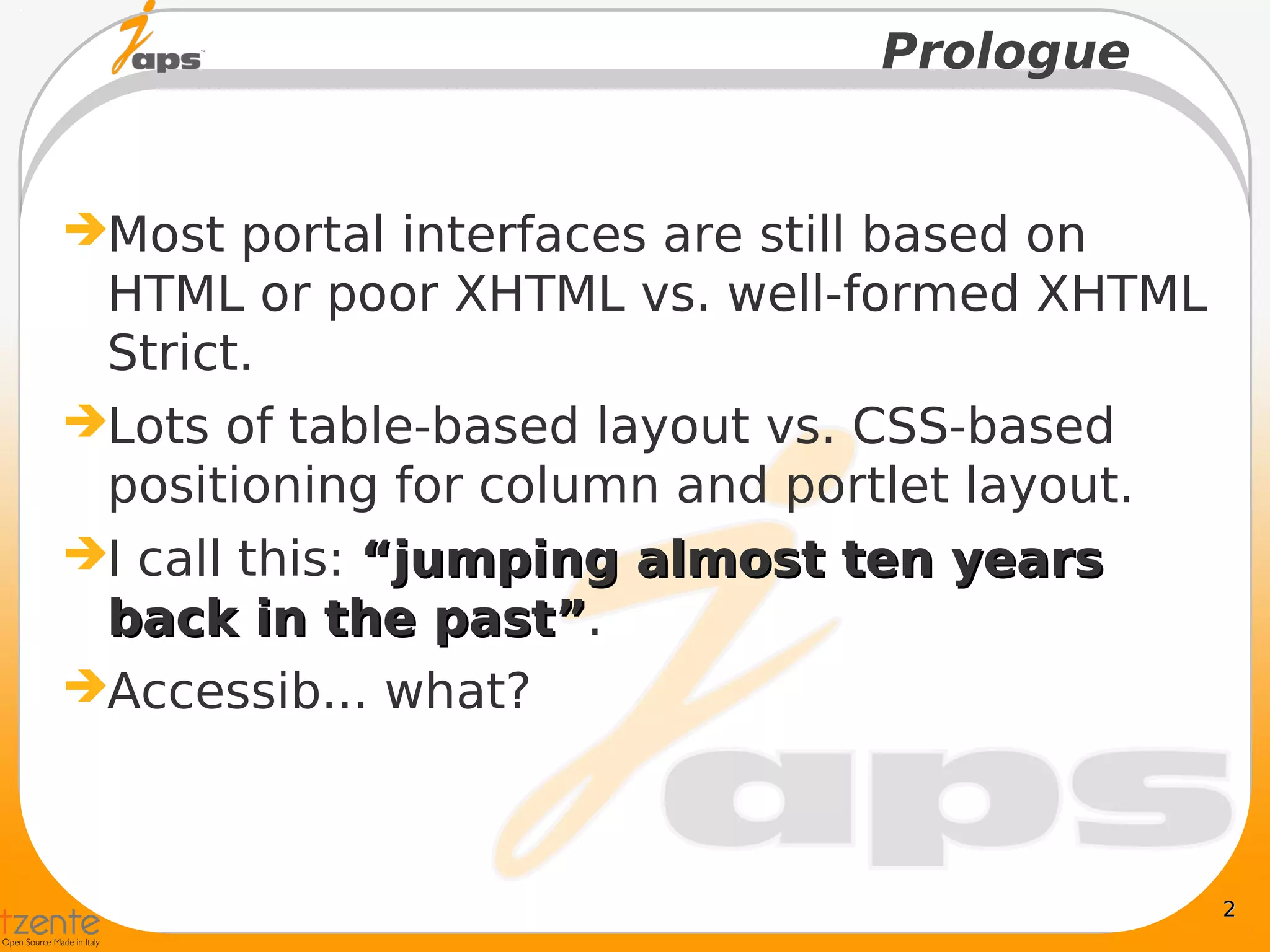 Prologue


Most portal interfaces are still based on
 HTML or poor XHTML vs. well-formed XHTML
 Strict.
Lots of table-based layout vs. CSS-based
 positioning for column and portlet layout.
I call this: “jumping almost ten years
 back in the past”.
                 past”
Accessib... what?



                                              2
 
