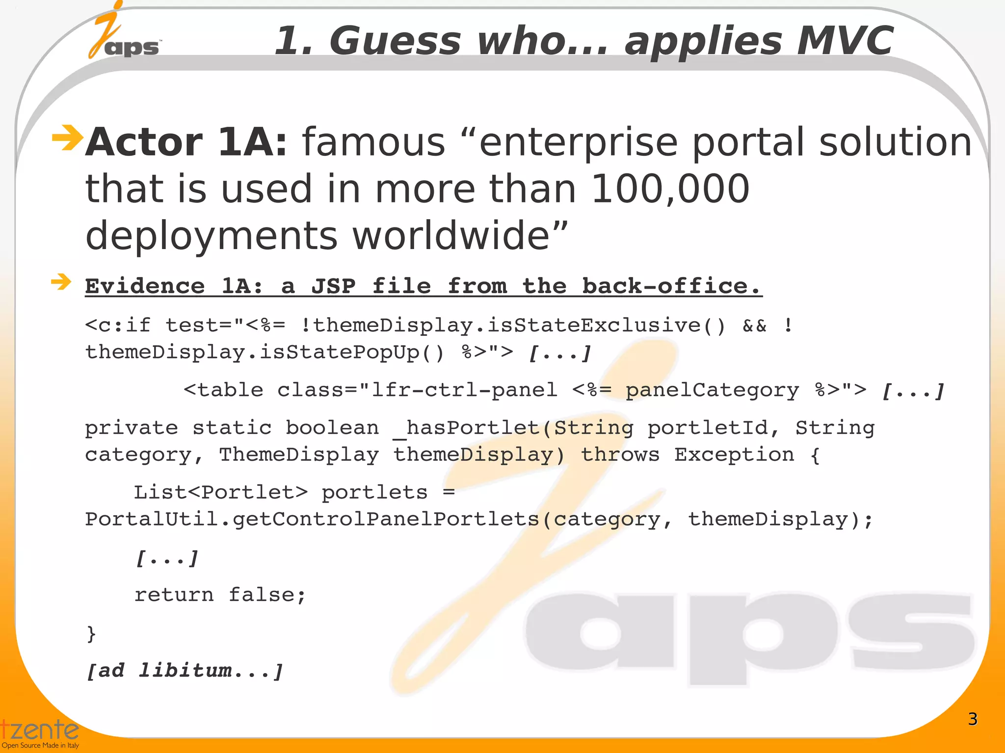 1. Guess who... applies MVC

Actor 1A: famous “enterprise portal solution
  that is used in more than 100,000
  deployments worldwide”
 Evidence 1A: a JSP file from the back­office.
  <c:if test="<%= !themeDisplay.isStateExclusive() && !
  themeDisplay.isStatePopUp() %>"> [...]
         <table class="lfr­ctrl­panel <%= panelCategory %>"> [...]
  private static boolean _hasPortlet(String portletId, String 
  category, ThemeDisplay themeDisplay) throws Exception {
      List<Portlet> portlets = 
  PortalUtil.getControlPanelPortlets(category, themeDisplay);
      [...]
      return false;
  }
  [ad libitum...]

                                                                     3
 