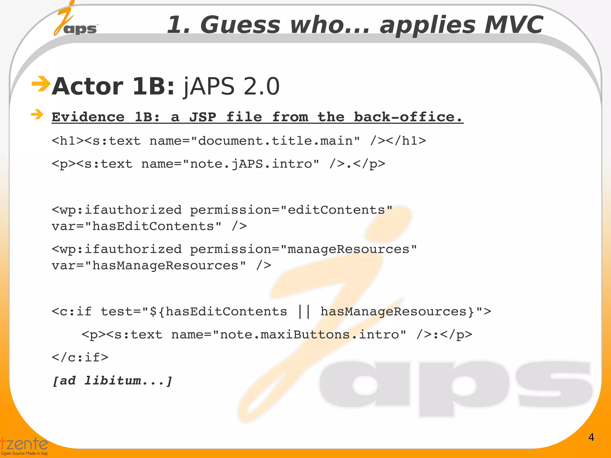 1. Guess who... applies MVC

Actor 1B: jAPS 2.0
 Evidence 1B: a JSP file from the back­office.
  <h1><s:text name="document.title.main" /></h1>
  <p><s:text name="note.jAPS.intro" />.</p>


  <wp:ifauthorized permission="editContents" 
  var="hasEditContents" />
  <wp:ifauthorized permission="manageResources" 
  var="hasManageResources" />


  <c:if test="${hasEditContents || hasManageResources}">
     <p><s:text name="note.maxiButtons.intro" />:</p>
  </c:if>
  [ad libitum...]



                                                           4
 
