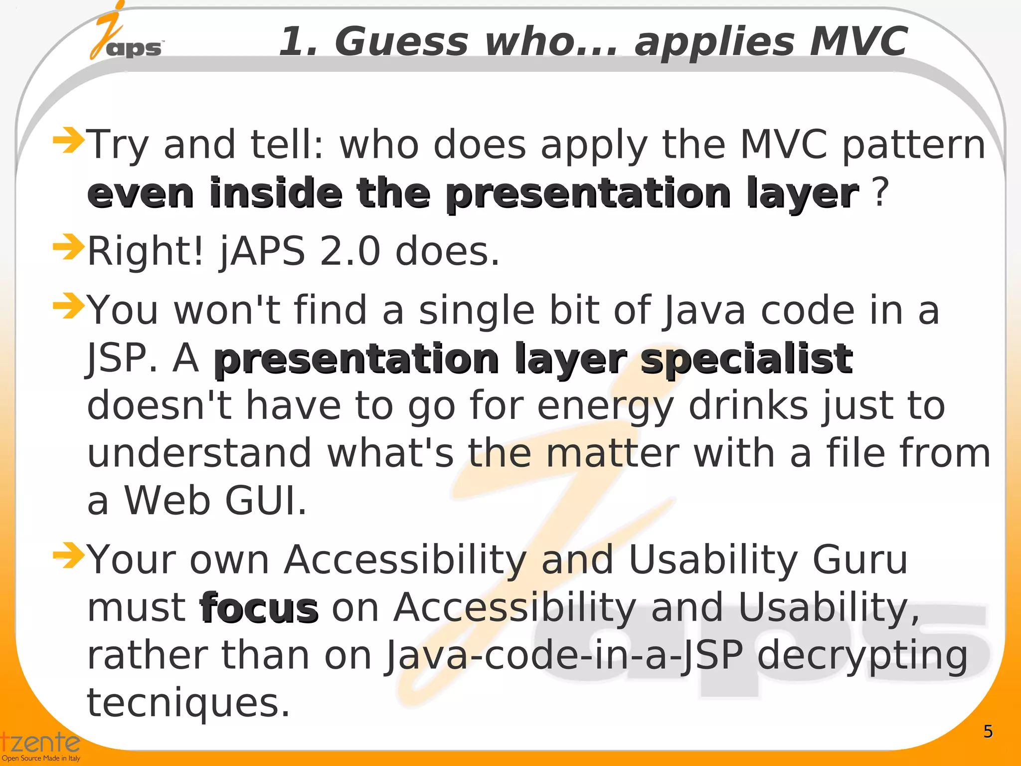 1. Guess who... applies MVC

Try and tell: who does apply the MVC pattern
 even inside the presentation layer ?
Right! jAPS 2.0 does.
You won't find a single bit of Java code in a
 JSP. A presentation layer specialist
 doesn't have to go for energy drinks just to
 understand what's the matter with a file from
 a Web GUI.
Your own Accessibility and Usability Guru
 must focus on Accessibility and Usability,
 rather than on Java-code-in-a-JSP decrypting
 tecniques.
                                             5
 