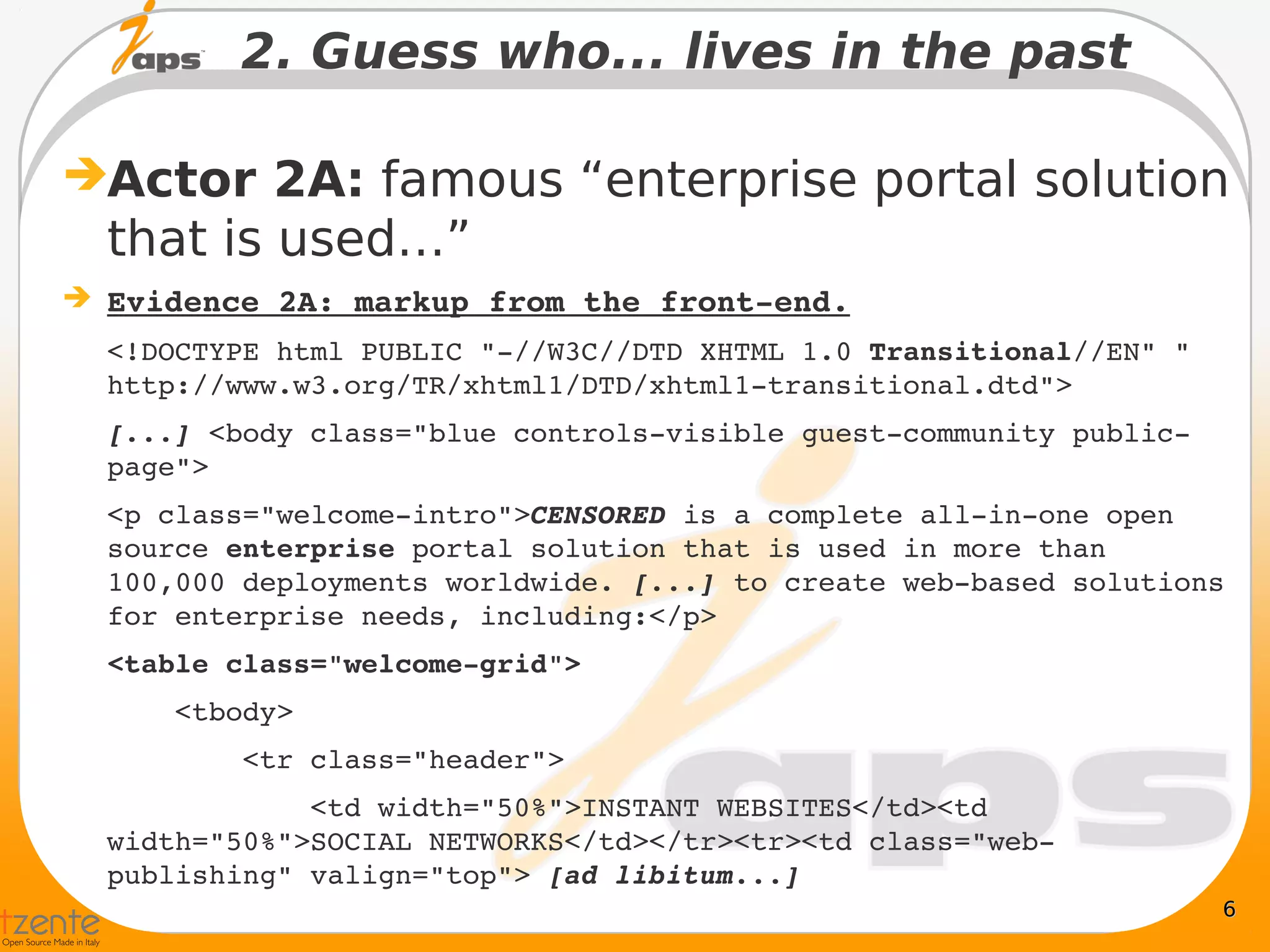 2. Guess who... lives in the past

Actor 2A: famous “enterprise portal solution
  that is used…”
 Evidence 2A: markup from the front­end.
  <!DOCTYPE html PUBLIC "­//W3C//DTD XHTML 1.0 Transitional//EN" "
  http://www.w3.org/TR/xhtml1/DTD/xhtml1­transitional.dtd">
  [...] <body class="blue controls­visible guest­community public­
  page">
  <p class="welcome­intro">CENSORED is a complete all­in­one open 
  source enterprise portal solution that is used in more than 
  100,000 deployments worldwide. [...] to create web­based solutions 
  for enterprise needs, including:</p>
  <table class="welcome­grid">
      <tbody>
          <tr class="header">
              <td width="50%">INSTANT WEBSITES</td><td 
  width="50%">SOCIAL NETWORKS</td></tr><tr><td class="web­
  publishing" valign="top"> [ad libitum...]
                                                                     6
 