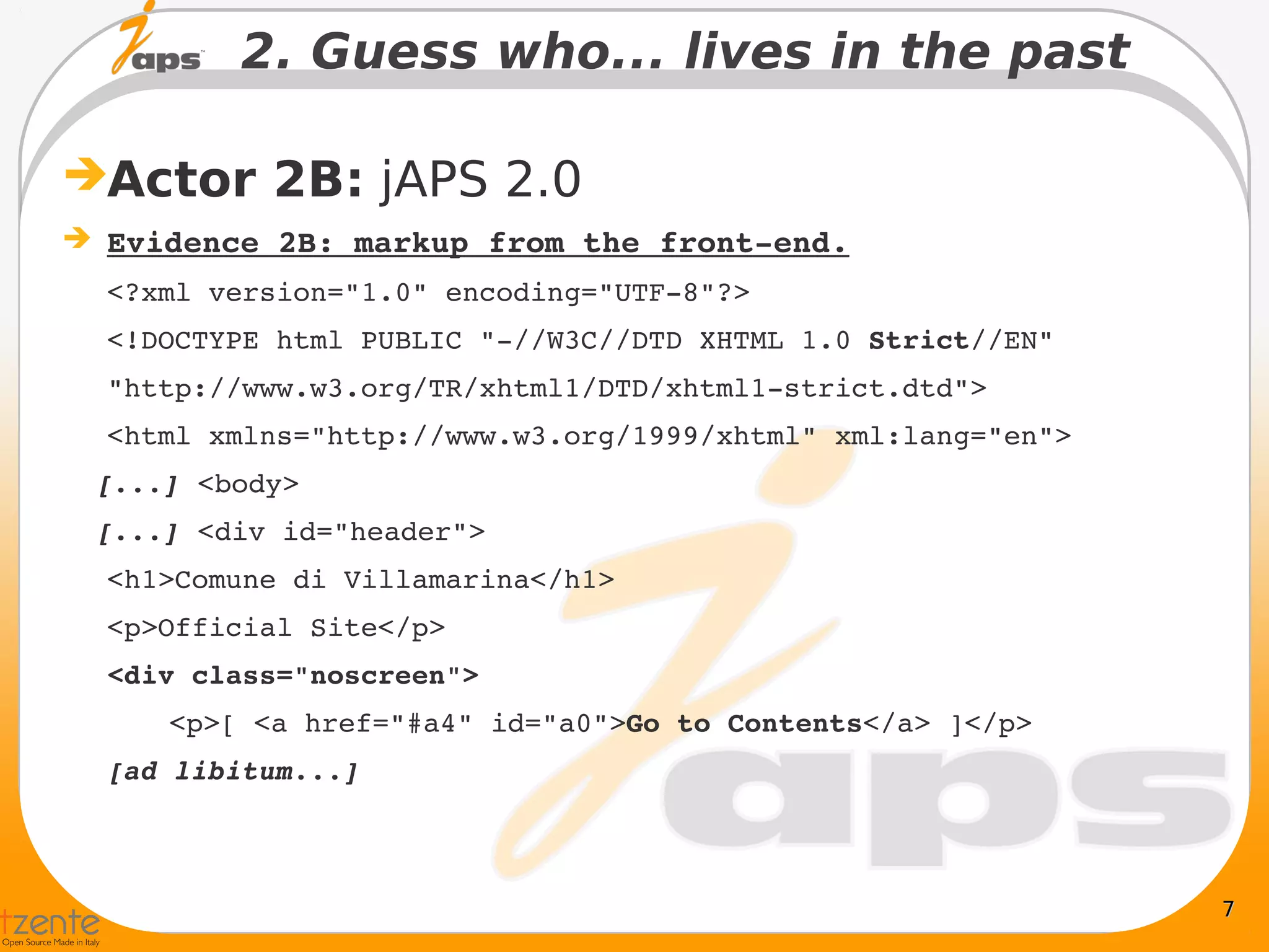 2. Guess who... lives in the past

Actor 2B: jAPS 2.0
 Evidence 2B: markup from the front­end.
  <?xml version="1.0" encoding="UTF­8"?>
  <!DOCTYPE html PUBLIC "­//W3C//DTD XHTML 1.0 Strict//EN"
  "http://www.w3.org/TR/xhtml1/DTD/xhtml1­strict.dtd">
  <html xmlns="http://www.w3.org/1999/xhtml" xml:lang="en">
  [...] <body>
  [...] <div id="header">
  <h1>Comune di Villamarina</h1>
  <p>Official Site</p>
  <div class="noscreen">
      <p>[ <a href="#a4" id="a0">Go to Contents</a> ]</p>
  [ad libitum...]



                                                              7
 