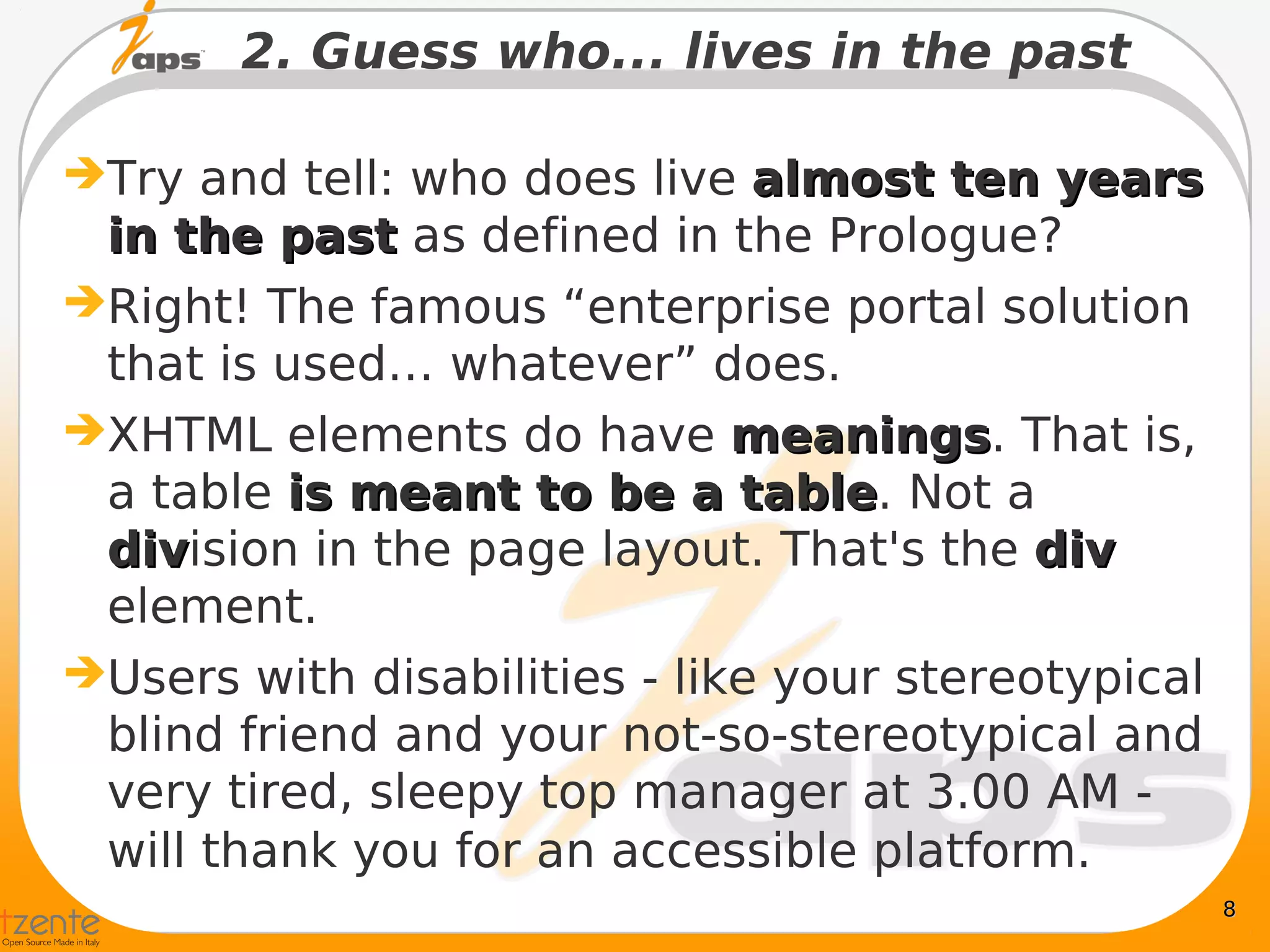 2. Guess who... lives in the past

 Try and tell: who does live almost ten years
  in the past as defined in the Prologue?
 Right! The famous “enterprise portal solution
  that is used… whatever” does.
 XHTML elements do have meanings. That is,
                               meanings
  a table is meant to be a table. Not a
                               table
  division in the page layout. That's the div
  div
  element.
 Users with disabilities - like your stereotypical
  blind friend and your not-so-stereotypical and
  very tired, sleepy top manager at 3.00 AM -
  will thank you for an accessible platform.
                                                      8
 