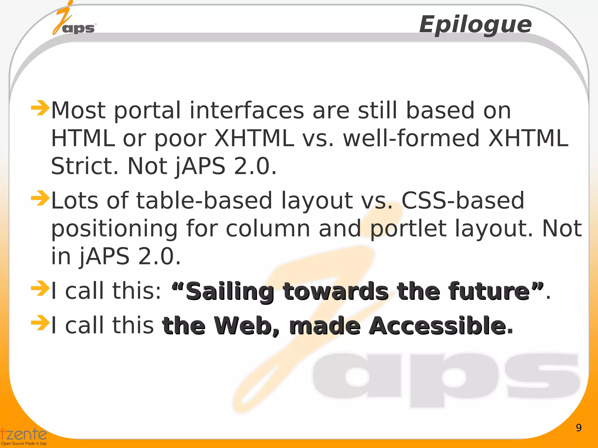 Epilogue


Most portal interfaces are still based on
 HTML or poor XHTML vs. well-formed XHTML
 Strict. Not jAPS 2.0.
Lots of table-based layout vs. CSS-based
 positioning for column and portlet layout. Not
 in jAPS 2.0.
I call this: “Sailing towards the future”.
                                   future”
I call this the Web, made Accessible.
                             Accessible



                                              9
 