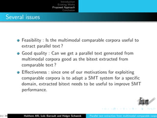 Introduction
                                    Existing Works
                                Proposed Approach
                                        Conclusion


    Several issues


          Feasibility : Is the multimodal comparable corpora useful to
          extract parallel text ?
          Good quality : Can we get a parallel text generated from
          multimodal corpora good as the bitext extracted from
          comparable text ?
          Eﬀectiveness : since one of our motivations for exploiting
          comparable corpora is to adapt a SMT system for a speciﬁc
          domain, extracted bitext needs to be useful to improve SMT
          performance.




11/ 29     Haithem Aﬂi, Lo¨ Barrault and Holger Schwenk
                          ıc                              Parallel text extraction from multimodal comparable corpor
 