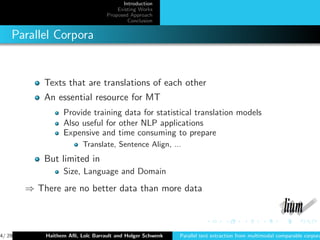 Introduction
                                      Existing Works
                                  Proposed Approach
                                          Conclusion


    Parallel Corpora


            Texts that are translations of each other
            An essential resource for MT
                  Provide training data for statistical translation models
                  Also useful for other NLP applications
                  Expensive and time consuming to prepare
                         Translate, Sentence Align, ...
            But limited in
                  Size, Language and Domain
        ⇒ There are no better data than more data



4/ 29       Haithem Aﬂi, Lo¨ Barrault and Holger Schwenk
                           ıc                              Parallel text extraction from multimodal comparable corpora
 