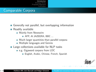 Introduction
                                   Existing Works
                               Proposed Approach
                                       Conclusion


    Comparable Corpora


         Generally not parallel, but overlapping information
         Readily available
               Mainly from Newswire
                      AFP, Al JAZEERA, BBC ...
               Much larger quantities than parallel corpora
               Multiple languages and Genres
         Large collections available for NLP tasks
               e.g. Gigaword corpora from LDC
                      English, Arabic, Chinese, French, Spanish




5/ 29    Haithem Aﬂi, Lo¨ Barrault and Holger Schwenk
                        ıc                              Parallel text extraction from multimodal comparable corpora
 