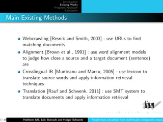 Introduction
                                    Existing Works
                                Proposed Approach
                                        Conclusion


    Main Existing Methods


         Webcrawling [Resnik and Smith, 2003] : use URLs to ﬁnd
         matching documents
         Alignment [Brown et al., 1991] : use word alignment models
         to judge how close a source and a target document (sentence)
         are
         Crosslingual IR [Munteanu and Marcu, 2005] : use lexicon to
         translate source words and apply information retrieval
         techniques
         Translation [Rauf and Schwenk, 2011] : use SMT system to
         translate documents and apply information retrieval



7/ 29     Haithem Aﬂi, Lo¨ Barrault and Holger Schwenk
                         ıc                              Parallel text extraction from multimodal comparable corpora
 