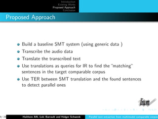 Introduction
                                   Existing Works
                               Proposed Approach
                                       Conclusion


    Proposed Approach



         Build a baseline SMT system (using generic data )
         Transcribe the audio data
         Translate the transcribed text
         Use translations as queries for IR to ﬁnd the ”matching”
         sentences in the target comparable corpus
         Use TER between SMT translation and the found sentences
         to detect parallel ones




9/ 29    Haithem Aﬂi, Lo¨ Barrault and Holger Schwenk
                        ıc                              Parallel text extraction from multimodal comparable corpora
 
