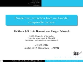 Introduction
                                  Existing Works
                              Proposed Approach
                                      Conclusion




           Parallel text extraction from multimodal
                      comparable corpora

           Haithem Aﬂi, Lo¨ Barrault and Holger Schwenk
                          ıc
                                LIUM, University of Le Maine
                              72085 Le Mans cedex 9, FRANCE
                          FirstName.LastName@lium.univ-lemans.fr

                                  Oct 22, 2012
                         JapTal 2012, Kanazawa - JAPAN




1/ 29   Haithem Aﬂi, Lo¨ Barrault and Holger Schwenk
                       ıc                              Parallel text extraction from multimodal comparable corpora
 