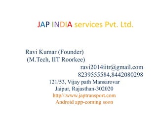 JAP INDIA services Pvt. Ltd.
Ravi Kumar (Founder)
(M.Tech, IIT Roorkee)
ravi2014iitr@gmail.com
8239555584,8442080298
121/53, Vijay path Mansarovar
Jaipur, Rajasthan-302020
http//:www.japtransport.com
Android app-coming soon
 