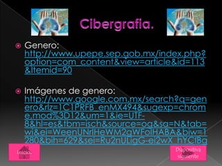  Genero:
http://www.upepe.sep.gob.mx/index.php?
option=com_content&view=article&id=113
&Itemid=90
 Imágenes de genero:
http://www.google.com.mx/search?q=gen
ero&rlz=1C1PRFB_enMX494&sugexp=chrom
e,mod%3D12&um=1&ie=UTF-
8&hl=es&tbm=isch&source=og&sa=N&tab=
wi&ei=WeenUNrIHeWM2gWFoIHABA&biw=1
280&bih=629&sei=Ru2nULigG-ei2wX_hYCIBg
Diapositiva
siguiente
Inicio.
 