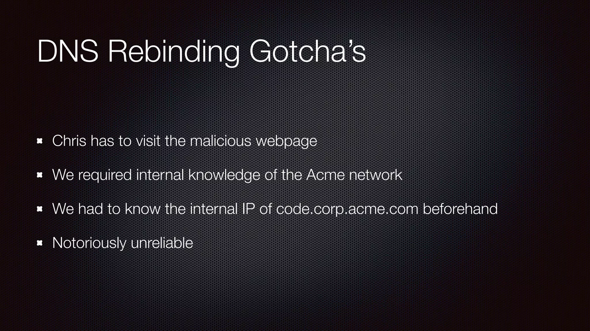 DNS Rebinding Gotcha’s
Chris has to visit the malicious webpage
We required internal knowledge of the Acme network
We had to know the internal IP of code.corp.acme.com beforehand
Notoriously unreliable
 