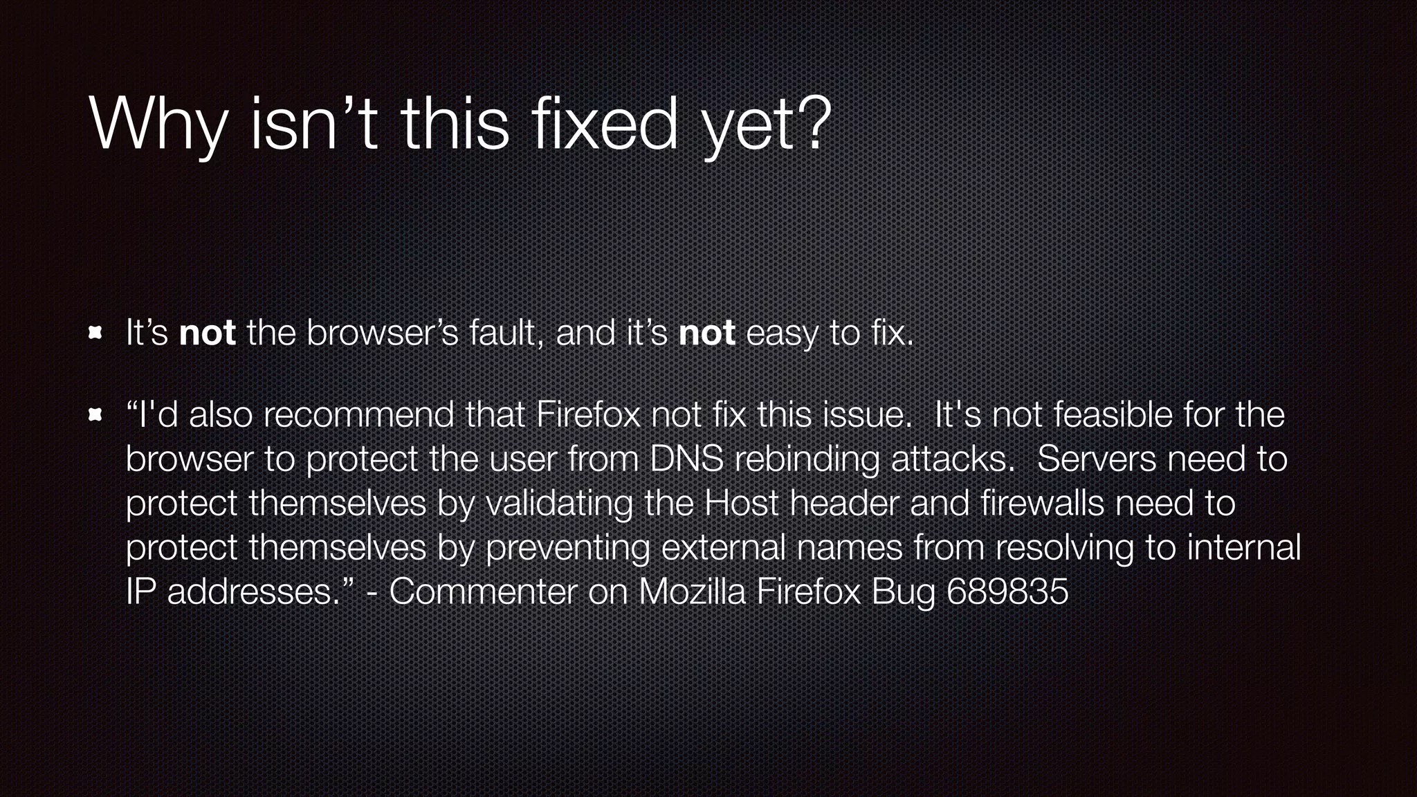 Why isn’t this ﬁxed yet?
It’s not the browser’s fault, and it’s not easy to ﬁx.
“I'd also recommend that Firefox not ﬁx this issue.  It's not feasible for the
browser to protect the user from DNS rebinding attacks.  Servers need to
protect themselves by validating the Host header and ﬁrewalls need to
protect themselves by preventing external names from resolving to internal
IP addresses.” - Commenter on Mozilla Firefox Bug 689835
 