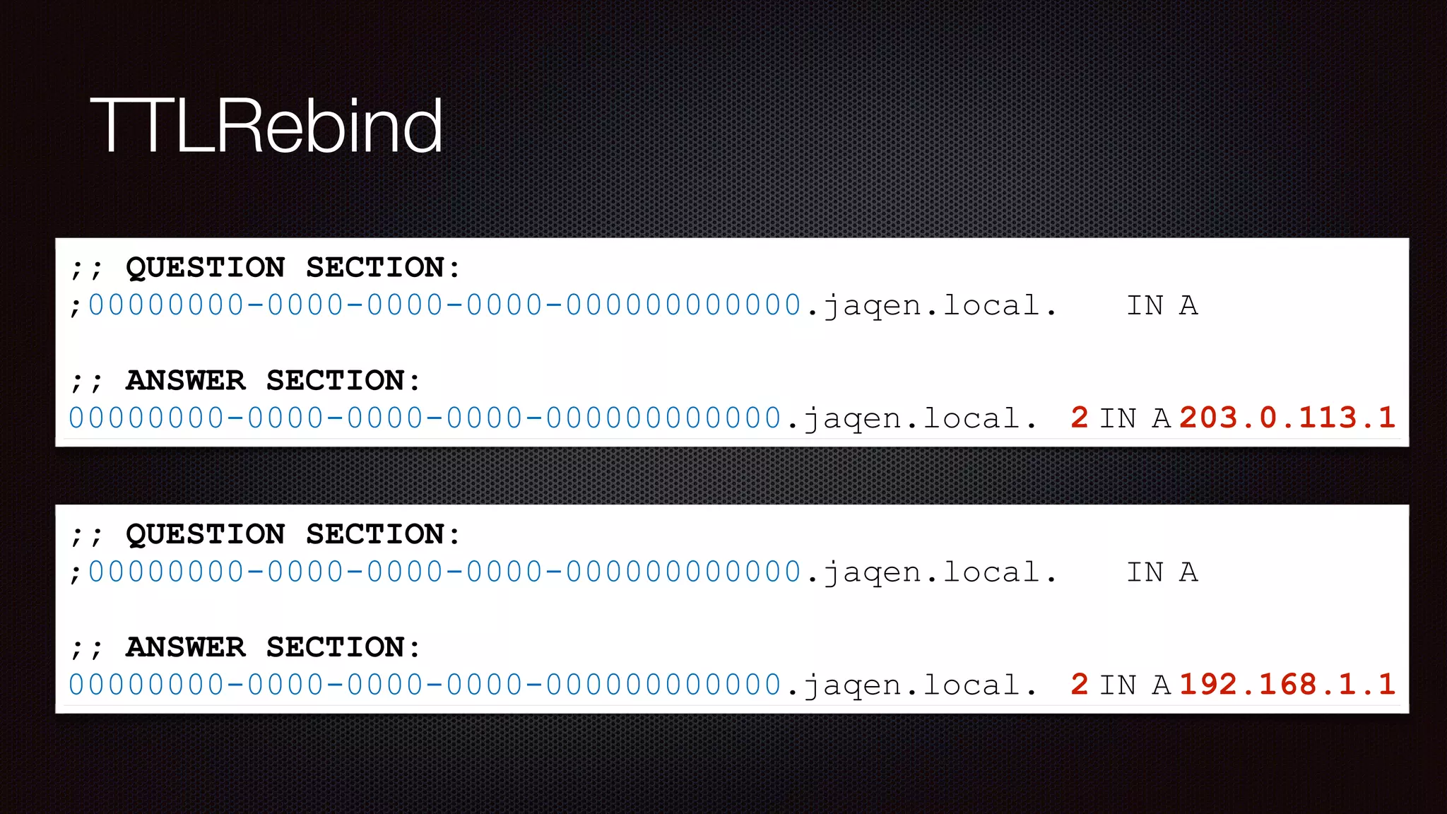 TTLRebind
;; QUESTION SECTION:
;00000000-0000-0000-0000-000000000000.jaqen.local. IN A
;; ANSWER SECTION:
00000000-0000-0000-0000-000000000000.jaqen.local. 2 IN A 203.0.113.1
;; QUESTION SECTION:
;00000000-0000-0000-0000-000000000000.jaqen.local. IN A
;; ANSWER SECTION:
00000000-0000-0000-0000-000000000000.jaqen.local. 2 IN A 192.168.1.1
 