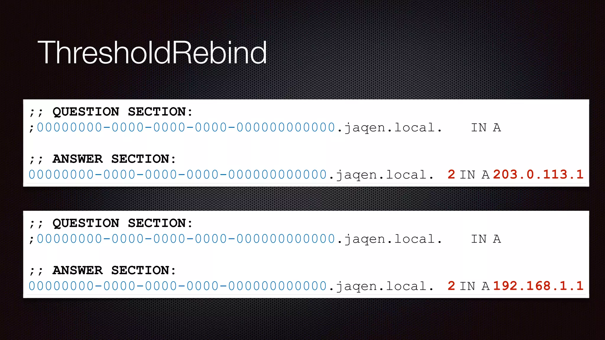 ThresholdRebind
;; QUESTION SECTION:
;00000000-0000-0000-0000-000000000000.jaqen.local. IN A
;; ANSWER SECTION:
00000000-0000-0000-0000-000000000000.jaqen.local. 2 IN A 203.0.113.1
;; QUESTION SECTION:
;00000000-0000-0000-0000-000000000000.jaqen.local. IN A
;; ANSWER SECTION:
00000000-0000-0000-0000-000000000000.jaqen.local. 2 IN A 192.168.1.1
 