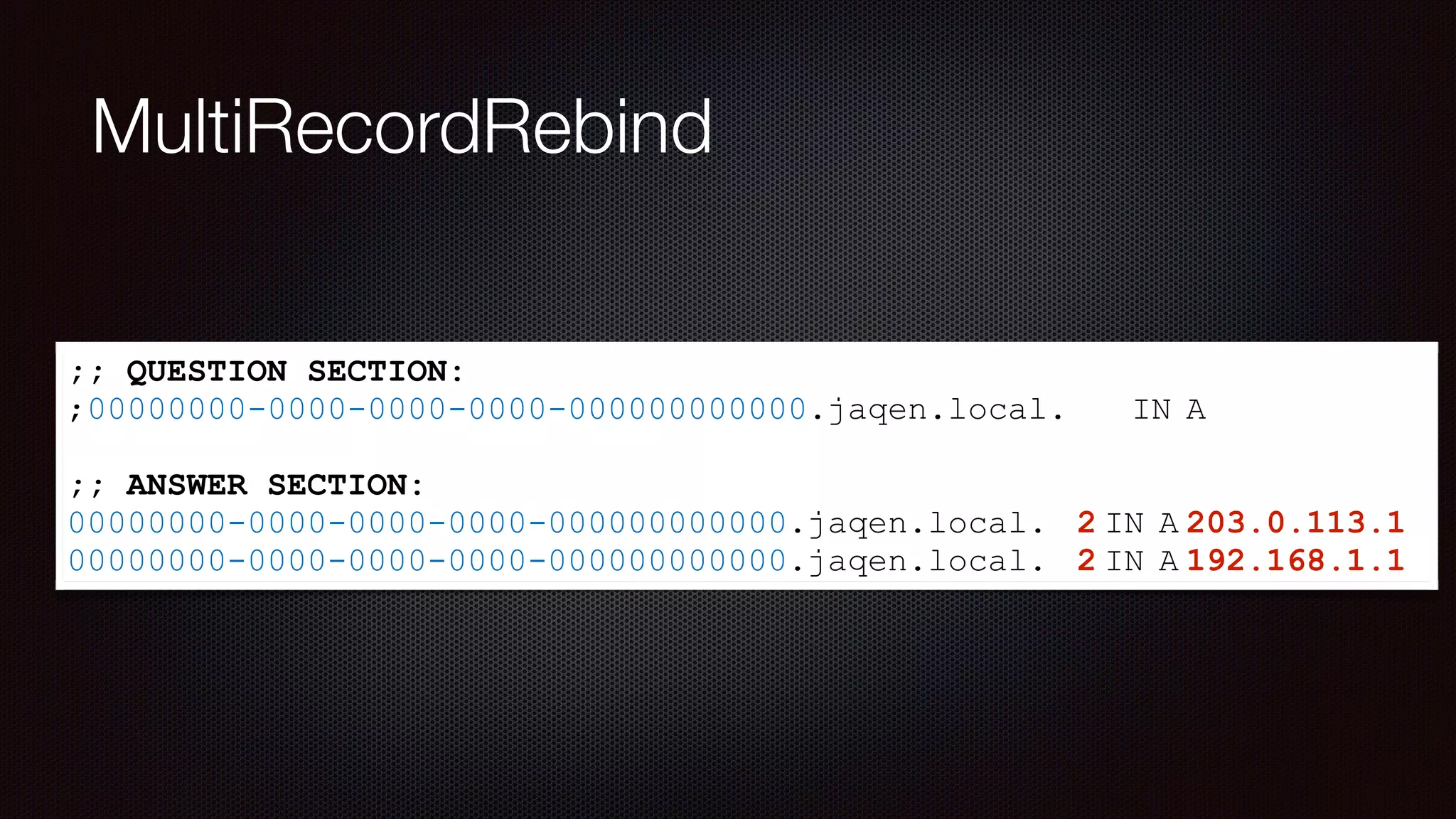 MultiRecordRebind
;; QUESTION SECTION:
;00000000-0000-0000-0000-000000000000.jaqen.local. IN A
;; ANSWER SECTION:
00000000-0000-0000-0000-000000000000.jaqen.local. 2 IN A 203.0.113.1
00000000-0000-0000-0000-000000000000.jaqen.local. 2 IN A 192.168.1.1
 