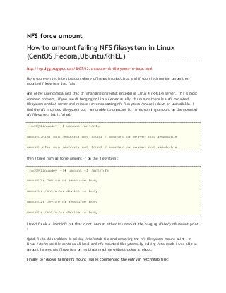 NFS force umount
How to umount failing NFS filesystem in Linux
(CentOS,Fedora,Ubuntu/RHEL)
http://sysdigg.blogspot.com/2007/12/unmount-nfs-filesystem-in-linux.html
Have you even get into situation,where df hangs in unix/Linux and if you tried running umount on
mounted filesystem that fails.
one of my user complained that df is hanging on redhat enterprise Linux 4 (RHEL4) server. This is most
common problem, if you see df hanging on Linux server usually this means there is a nfs mounted
filesystem on that server and remote server exporting nfs filesystem /share is down or unavailable. I
find the nfs mounted filesystem but I am unable to unmount it, I tried running umount on the mounted
nfs filesystem but it failed:
[root@linuxdev~]# umount /mnt/nfs
umount.nfs: sun:/export: not found / mounted or server not reachable
umount.nfs: sun:/export: not found / mounted or server not reachable
then I tried running force umount –f on the filesystem :
[root@linuxdev ~]# umount -f /mnt/nfs
umount2: Device or resource busy
umount: /mnt/nfs: device is busy
umount2: Device or resource busy
umount: /mnt/nfs: device is busy
I tried fusek –k /mnt/nfs but that didn't worked either to unmount the hanging (failed) nfs mount point
:
Quick fix to this problem is editing /etc/mtab file and removing the nfs filesystem mount point . In
Linux /etc/mtab file contains all local and nfs mounted filesystems.By editing /etc/mtab i was able to
umount hanged nfs filesystem on my Linux machine without doing a reboot.
Finally to resolve failing nfs mount issue i commented the entry in /etc/mtab file :
 