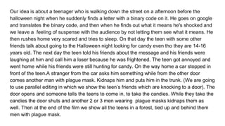 Our idea is about a teenager who is walking down the street on a afternoon before the
halloween night when he suddenly finds a letter with a binary code on it. He goes on google
and translates the binary code, and then when he finds out what it means he's shocked and
we leave a feeling of suspense with the audience by not letting them see what it means. He
then rushes home very scared and tries to sleep. On that day the teen with some other
friends talk about going to the Halloween night looking for candy even tho they are 14-16
years old. The next day the teen told his friends about the message and his friends were
laughing at him and call him a loser because he was frightened. The teen got annoyed and
went home while his friends were still hunting for candy. On the way home a car stopped in
front of the teen.A stranger from the car asks him something while from the other door
comes another man with plague mask. Kidnaps him and puts him in the trunk. (We are going
to use parallel editing in which we show the teen’s friends which are knocking to a door). The
door opens and someone tells the teens to come in, to take the candies. While they take the
candies the door shuts and another 2 or 3 men wearing plague masks kidnaps them as
well. Then at the end of the film we show all the teens in a forest, tied up and behind them
men with plague mask.
 