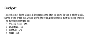 Budget
This film is not going to cost a lot because the stuff we going to use is going to our.
Some of the props that we are using are rope, plague mask, duct tape and phones
The Budget is going to be:
● Plague mask - £15
● Duct tape - £5
● Car fuel - £10
● Rope - £2
 