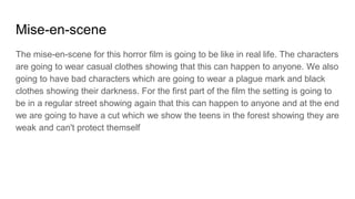 Mise-en-scene
The mise-en-scene for this horror film is going to be like in real life. The characters
are going to wear casual clothes showing that this can happen to anyone. We also
going to have bad characters which are going to wear a plague mark and black
clothes showing their darkness. For the first part of the film the setting is going to
be in a regular street showing again that this can happen to anyone and at the end
we are going to have a cut which we show the teens in the forest showing they are
weak and can't protect themself
 