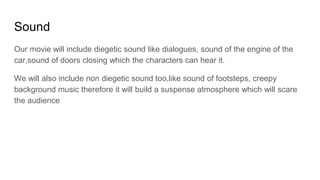 Sound
Our movie will include diegetic sound like dialogues, sound of the engine of the
car,sound of doors closing which the characters can hear it.
We will also include non diegetic sound too,like sound of footsteps, creepy
background music therefore it will build a suspense atmosphere which will scare
the audience
 