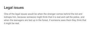 Legal issues
One of the legal issues would be when the stranger comes behind the kid and
kidnaps him, because someone might think that it is real and call the police, and
when the teenagers are tied up in the forest, if someone sees them they think that
it might be real.
 