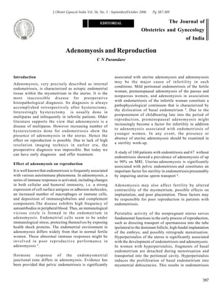 387
Adenomyosis and Reproduction
C N Purandare
J Obstet Gynecol India Vol. 56, No. 5 : September/October 2006 Pg 387-389
EDITORIAL The Journal of
Obstetrics and Gynecology
of India
Introduction
Adenomyosis, very precisely described as internal
endometriosis, is characterized as ectopic endometrial
tissue within the myometrium in the uterus. It is the
most inaccessible disease for preoperative
histopathological diagnosis. Its diagnosis is always
accomplished retrospectively after hysterectomy.
Interestingly hysterectomy is usually done in
multiparas and infrequently in infertile patients. Older
literature supports the view that adenomyosis is a
disease of multiparas. However increasing number of
hysterectomies done for endometriosis show the
presence of adenomyosis in the uterus. Hence the
effect on reproduction is possible. Due to lack of high
resolution imaging technics in earlier era, the
preoperative diagnosis was impossible. But today we
can have early diagnosis and offer treatment.
Effect of adenomyosis on reproduction
It is well known that endometriosis is frequently associated
with various autoimmune phenomena. In adenomyosis, a
series of immune responses is activated, including changes
in both cellular and humoral immunity, i.e. a strong
expression of cell surface antigens or adhesion molecules,
an increased number of macrophages or immune cells,
and deposition of immunoglobulins and complement
components.The disease exhibits high frequency of
autoantibodies in peripheral blood. Thus, an immunological
vicious circle is formed in the endometrium in
adenomyosis. Endometrial cells seem to be under
immunological stress, protecting themselves by exposing
health shock proteins. The endometrial environment in
adenomyosis differs widely from that in normal fertile
women. These abnormal immune responses might be
involved in poor reproductive performance in
adenomyosis 1
.
Hormone response of the endomyometrial
junctional zone differs in adenomyosis. Evidence has
been provided that pelvic endometriosis is significantly
associated with uterine adenomyosis and adenomysosis
may be the major cause of infertility in such
conditions. Mild peritoneal endometriosis of the fertile
woman, premenopausal adenomyosis of the parous and
nonparous women, and adenomyosis in association
with endometriosis of the infertile woman constitute a
pathophysiological continuum that is characterized by
the dislocation of basal endometrium 2
. Due to the
postponement of childbearing late into the period of
reproduction, premenopausal adenomyosis might
increasingly become a factor for infertility in addition
to adenomyosis associated with endometriosis of
younger women. In any event, the presence or
absence of uterine adenomyosis should be examined in
a sterility work-up.
A study of 160 patients with endomtriosis and 67 without
endomtriosis showed a prevalence of adenomyosis of up
to 90% on MRI. Uterine adenomyosis is significantly
associated with pelvic endometriosis and constitutes an
important factor for sterility in endometriosis presumably
by impairing uterine sperm transport 3
.
Adenomyosis may also affect fertility by altered
contractility of the myometrium, possible effects on
implantation, and poor placentation. These factors may
be responsible for poor reproduction in patients with
endometriosis.
Peristaltic activity of the nonpregnant uterus serves
fundamental functions in the early process of reproduction,
such as directing transport of spermatozoa into the tube
ipsilateral to the dominant follicle, high fundal implantation
of the embryo, and possibly retrograde menstruation.
Hyperperistalsis of the uterus is significantly associated
with the development of endometriosis and adenomyosis.
In women with hyperperistalsis, fragments of basal
endometrium are detached during menstruation and
transported into the peritoneal cavity. Hyperperistalsis
induces the proliferation of basal endometrium into
myometrial dehiscencies. This results in endometriosis
 