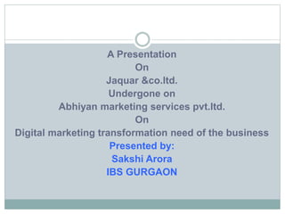 A Presentation
On
Jaquar &co.ltd.
Undergone on
Abhiyan marketing services pvt.ltd.
On
Digital marketing transformation need of the business
Presented by:
Sakshi Arora
IBS GURGAON
 